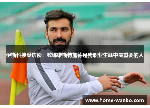 伊斯科接受访谈：教练维斯特加德是我职业生涯中最重要的人